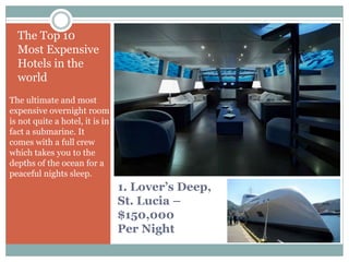 1. Lover’s Deep,
St. Lucia –
$150,000
Per Night
The Top 10
Most Expensive
Hotels in the
world
The ultimate and most
expensive overnight room
is not quite a hotel, it is in
fact a submarine. It
comes with a full crew
which takes you to the
depths of the ocean for a
peaceful nights sleep.
 
