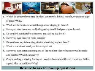 Be sure to ask follow-up questions.
1. Which do you prefer to stay in when you travel: hotels, hostels, or another type
of place? Why?
2. What are the best and worst things about staying in hotels?
3. Have you ever been to a really disgusting hotel? Did you stay or leave?
4. Do you feel comfortable when you are staying at a hotel?
5. Have you ever ordered room service?
6. Do you have any interesting stories about staying in a hotel?
7. What is the nicest hotel you have stayed at?
8. Have you ever eaten anything out of the minibar (the refrigerator with snacks
and drinks)? Was it expensive?
9. Couch surfing is staying for free at people’s homes in different countries. Is this
a good idea or bad idea? Why?
 