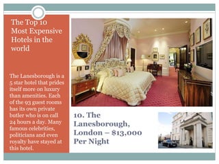 10. The
Lanesborough,
London – $13,000
Per Night
The Top 10
Most Expensive
Hotels in the
world
The Lanesborough is a
5 star hotel that prides
itself more on luxury
than amenities. Each
of the 93 guest rooms
has its own private
butler who is on call
24 hours a day. Many
famous celebrities,
politicians and even
royalty have stayed at
this hotel.
 