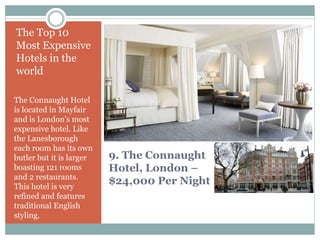 9. The Connaught
Hotel, London –
$24,000 Per Night
The Top 10
Most Expensive
Hotels in the
world
The Connaught Hotel
is located in Mayfair
and is London’s most
expensive hotel. Like
the Lanesborough
each room has its own
butler but it is larger
boasting 121 rooms
and 2 restaurants.
This hotel is very
refined and features
traditional English
styling.
 