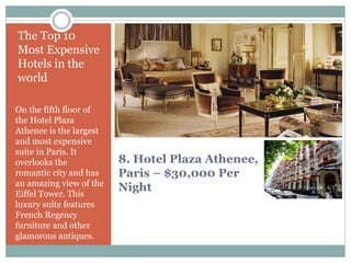 8. Hotel Plaza Athenee,
Paris – $30,000 Per
Night
The Top 10
Most Expensive
Hotels in the
world
On the fifth floor of
the Hotel Plaza
Athenee is the largest
and most expensive
suite in Paris. It
overlooks the
romantic city and has
an amazing view of the
Eiffel Tower. This
luxury suite features
French Regency
furniture and other
glamorous antiques.
 