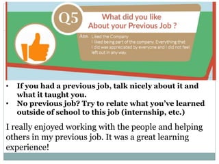 Why did you leave your previous job?
• If you had a previous job, talk nicely about it and
what it taught you.
• No previous job? Try to relate what you’ve learned
outside of school to this job (internship, etc.)
I really enjoyed working with the people and helping
others in my previous job. It was a great learning
experience!
 