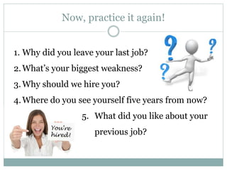 Now, practice it again!
1. Why did you leave your last job?
2.What’s your biggest weakness?
3.Why should we hire you?
4.Where do you see yourself five years from now?
5. What did you like about your
previous job?
 
