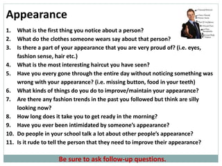 Be sure to ask follow-up questions.
Appearance
1. What is the first thing you notice about a person?
2. What do the clothes someone wears say about that person?
3. Is there a part of your appearance that you are very proud of? (i.e. eyes,
fashion sense, hair etc.)
4. What is the most interesting haircut you have seen?
5. Have you every gone through the entire day without noticing something was
wrong with your appearance? (i.e. missing button, food in your teeth)
6. What kinds of things do you do to improve/maintain your appearance?
7. Are there any fashion trends in the past you followed but think are silly
looking now?
8. How long does it take you to get ready in the morning?
9. Have you ever been intimidated by someone’s appearance?
10. Do people in your school talk a lot about other people’s appearance?
11. Is it rude to tell the person that they need to improve their appearance?
 
