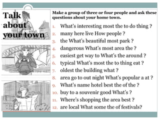 Talk
about
your town
1. What’s interesting most the to do thing ?
2. many here live How people ?
3. the What’s beautiful most park ?
4. dangerous What’s most area the ?
5. easiest get way to What’s the around ?
6. typical What’s most the to thing eat ?
7. oldest the building what ?
8. area go to out night What’s popular a at ?
9. What’s name hotel best the of the ?
10. buy to a souvenir good What’s ?
11. Where’s shopping the area best ?
12. are local What some the of festivals?
Make a group of three or four people and ask these
questions about your home town.
 