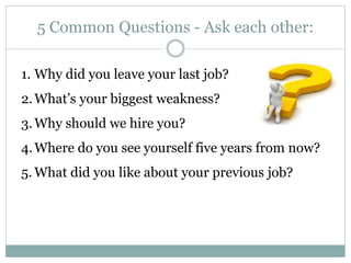 5 Common Questions - Ask each other:
1. Why did you leave your last job?
2.What’s your biggest weakness?
3.Why should we hire you?
4.Where do you see yourself five years from now?
5. What did you like about your previous job?
 