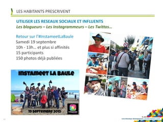 Loire-Atlantique développement | Société Publique Locale
LES HABITANTS PRESCRIVENT
13
UTILISER LES RESEAUX SOCIAUX ET INFLUENTS
Les blogueurs – Les Instagrammeurs – Les Twittos…
Retour sur l’#InstameetLaBaule
Samedi 19 septembre
10h - 13h… et plus si affinités
15 participants
150 photos déjà publiées
 