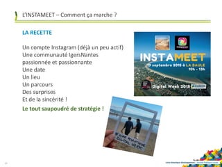 Loire-Atlantique développement | Société Publique Locale14
L’INSTAMEET – Comment ça marche ?
LA RECETTE
Un compte Instagram (déjà un peu actif)
Une communauté IgersNantes
passionnée et passionnante
Une date
Un lieu
Un parcours
Des surprises
Et de la sincérité !
Le tout saupoudré de stratégie !
 