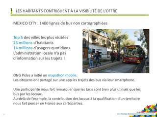 Loire-Atlantique développement | Société Publique Locale
MEXICO CITY : 1400 lignes de bus non cartographiées
17
Top 5 des villes les plus visitées
23 millions d’habitants
14 millions d’usagers quotidiens
L’administration locale n’a pas
d’information sur les trajets !
ONG Pides a initié un mapathon mobile.
Les citoyens ont partagé sur une app les trajets des bus via leur smartphone.
Une participante nous fait remarquer que les taxis sont bien plus utilisés que les
bus par les locaux.
Au-delà de l’exemple, la contribution des locaux à la qualification d’un territoire
nous fait penser en France aux cartoparties.
LES HABITANTS CONTRIBUENT À LA VISIBILITÉ DE L’OFFRE
 