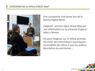 Loire-Atlantique développement | Société Publique Locale
Une cartopartie s’est tenue lors de la
Nantes Digital Week.
L’objectif : enrichir Open Street Map par
une information sur la présence d’appuis
vélos à Nantes.
On peut imaginer, sur le même principe,
d’enrichir des informations touristiques :
accessibilité des offres à tous les publics,
description du patrimoine…
18
CARTOPARTIES et OPEN STREET MAP
 
