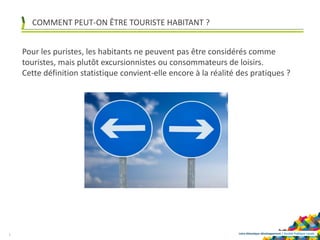 Loire-Atlantique développement | Société Publique Locale
COMMENT PEUT-ON ÊTRE TOURISTE HABITANT ?
3
Pour les puristes, les habitants ne peuvent pas être considérés comme
touristes, mais plutôt excursionnistes ou consommateurs de loisirs.
Cette définition statistique convient-elle encore à la réalité des pratiques ?
 
