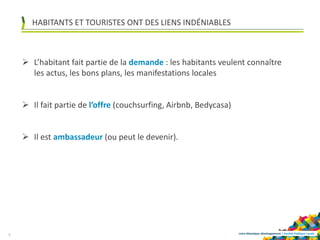 Loire-Atlantique développement | Société Publique Locale
HABITANTS ET TOURISTES ONT DES LIENS INDÉNIABLES
6
 L’habitant fait partie de la demande : les habitants veulent connaître
les actus, les bons plans, les manifestations locales
 Il fait partie de l’offre (couchsurfing, Airbnb, Bedycasa)
 Il est ambassadeur (ou peut le devenir).
 