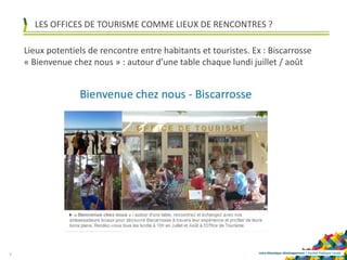 Loire-Atlantique développement | Société Publique Locale
LES OFFICES DE TOURISME COMME LIEUX DE RENCONTRES ?
9
Lieux potentiels de rencontre entre habitants et touristes. Ex : Biscarrosse
« Bienvenue chez nous » : autour d’une table chaque lundi juillet / août
 