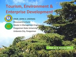 Tourism, Environment &
Enterprise Development
   ENGR. JOHN A. LIWANAG
   Discussant/Lecturer
   Master in Management Engineering
   Pangasinan State University
   Urdaneta City, Pangasinan




                                      Prof. Jo B. Bitonio, DPA
 