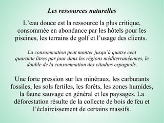 Les ressources naturelles
L’eau douce est la ressource la plus critique,
consommée en abondance par les hôtels pour les
piscines, les terrains de golf et l’usage des clients.
La consommation peut monter jusqu’à quatre cent
quarante litres par jour dans les régions méditerranéennes, le 
double de la consommation des citadins espagnols.
Une forte pression sur les minéraux, les carburants
fossiles, les sols fertiles, les forêts, les zones humides,
la faune sauvage en général et les paysages. La
déforestation résulte de la collecte de bois de feu et
l’éclaircissement de certains massifs.
 