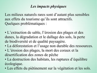 Les impacts physiques
Les milieux naturels rares sont d’autant plus sensibles
aux effets du tourisme qu’ils sont attractifs.
Quelques problématiques :
• L’extraction de sable, l’érosion des plages et des
dunes, la dégradation et le dallage des sols, la perte
de biodiversité et de qualité paysagère.
• La déforestation et l’usage non durable des ressources.
• L’érosion des plages, la mort des coraux et la
désertification des zones de pêche
• La destruction des habitats, les ruptures d’équilibre
écologique.
• Les effets du piétinement sur la végétation et les sols.
 