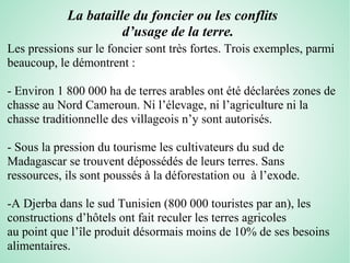 La bataille du foncier ou les conflits
d’usage de la terre.
Les pressions sur le foncier sont très fortes. Trois exemples, parmi
beaucoup, le démontrent :
- Environ 1 800 000 ha de terres arables ont été déclarées zones de
chasse au Nord Cameroun. Ni l’élevage, ni l’agriculture ni la
chasse traditionnelle des villageois n’y sont autorisés.
- Sous la pression du tourisme les cultivateurs du sud de
Madagascar se trouvent dépossédés de leurs terres. Sans
ressources, ils sont poussés à la déforestation ou à l’exode.
-A Djerba dans le sud Tunisien (800 000 touristes par an), les
constructions d’hôtels ont fait reculer les terres agricoles
au point que l’île produit désormais moins de 10% de ses besoins
alimentaires.
 