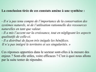 La conclusion tirée de ces constats amène à une synthèse :
- Il n’a pas tenu compte de l’importance de la conservation des
systèmes naturels, ni de l’utilisation rationnelle des ressources
naturelles en tant que valeur.
- Il a mis l’accent sur la croissance, tout en négligeant les aspects
qualitatifs de celle-ci.
- Il a distribué de façon très inégale les bénéfices.
-
Il n’a pas intégré le territoire et ses singularités. »
Ces réponses apportées dans le secteur sont-elles à la mesure des
enjeux ? Sont-elle utiles, voire efficaces ? C'est à quoi nous allons
par la suite tenter de répondre.
 
