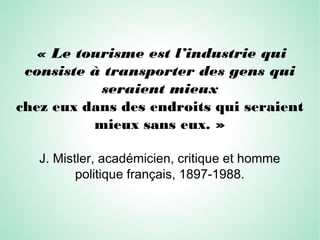 « Le tourisme est l’industrie qui
consiste à transporter des gens qui
seraient mieux
chez eux dans des endroits qui seraient
mieux sans eux. »
J. Mistler, académicien, critique et homme
politique français, 1897-1988.
 