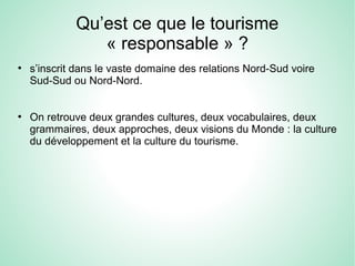 Qu’est ce que le tourisme
« responsable » ?
●
s’inscrit dans le vaste domaine des relations Nord-Sud voire
Sud-Sud ou Nord-Nord.
●
On retrouve deux grandes cultures, deux vocabulaires, deux
grammaires, deux approches, deux visions du Monde : la culture
du développement et la culture du tourisme.
 