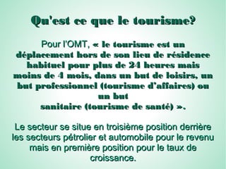 Qu'est ce que le tourisme?Qu'est ce que le tourisme?
Pour l’OMT,Pour l’OMT, « le tourisme est un« le tourisme est un
déplacement hors de son lieu de résidencedéplacement hors de son lieu de résidence
habituel pour plus de 24 heures maishabituel pour plus de 24 heures mais
moins de 4 mois, dans un but de loisirs, unmoins de 4 mois, dans un but de loisirs, un
but professionnel (tourisme d’affaires) oubut professionnel (tourisme d’affaires) ou
un butun but
sanitaire (tourisme de santé) »sanitaire (tourisme de santé) »..
Le secteur se situe en troisième position derrièreLe secteur se situe en troisième position derrière
les secteurs pétrolier et automobile pour le revenules secteurs pétrolier et automobile pour le revenu
mais en première position pour le taux demais en première position pour le taux de
croissance.croissance.
 