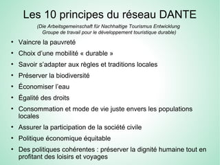 Les 10 principes du réseau DANTE
●
Vaincre la pauvreté
●
Choix d’une mobilité « durable »
●
Savoir s’adapter aux règles et traditions locales
●
Préserver la biodiversité
●
Économiser l’eau
●
Égalité des droits
●
Consommation et mode de vie juste envers les populations
locales
●
Assurer la participation de la société civile
●
Politique économique équitable
●
Des politiques cohérentes : préserver la dignité humaine tout en
profitant des loisirs et voyages
(Die Arbeitsgemeinschaft für Nachhaltige Tourismus Entwicklung
Groupe de travail pour le développement touristique durable)
 