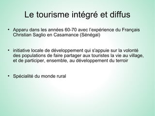 Le tourisme intégré et diffus
●
Apparu dans les années 60-70 avec l’expérience du Français
Christian Saglio en Casamance (Sénégal)
●
initiative locale de développement qui s'appuie sur la volonté
des populations de faire partager aux touristes la vie au village,
et de participer, ensemble, au développement du terroir
●
Spécialité du monde rural
 