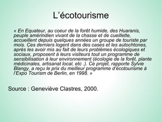L’écotourisme
« En Equateur, au coeur de la forêt humide, des Huaranis,
peuple amérindien vivant de la chasse et de cueillette,
accueillent depuis quelques années un groupe de touriste par
mois. Ces derniers logent dans des cases et les autochtones,
après les avoir mis au fait de leurs problèmes écologiques et
sociaux, proposent à leurs visiteurs tout un programme de
sensibilisation à leur environnement (écologie de la forêt, plante
médicinales, artisanat local, etc .). Ce projet, rapporte Sylvie
Blangy, a reçu le prix du meilleur programme d’écotourisme à
l’Expo Tourism de Berlin, en 1998. »
Source : Geneviève Clastres, 2000.
 