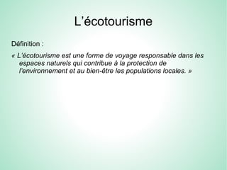 L’écotourisme
Définition :
« L’écotourisme est une forme de voyage responsable dans les
espaces naturels qui contribue à la protection de
l’environnement et au bien-être les populations locales. »
 