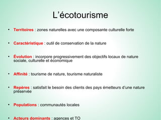 L’écotourisme
●
Territoires : zones naturelles avec une composante culturelle forte
●
Caractéristique : outil de conservation de la nature
●
Évolution : incorpore progressivement des objectifs locaux de nature
sociale, culturelle et économique
●
Affinité : tourisme de nature, tourisme naturaliste
●
Repères : satisfait le besoin des clients des pays émetteurs d’une nature
préservée
●
Populations : communautés locales
●
Acteurs dominants : agences et TO
 