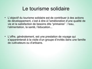 Le tourisme solidaire
●
L’objectif du tourisme solidaire est de contribuer à des actions
de développement, c’est à dire à l’amélioration d’une qualité de
vie et la satisfaction de besoins dits “primaires” : l’eau,
l’alimentation, la santé, l’éducation...
●
L’offre, généralement, est une prestation de voyage qui
s’apparenterait à la visite d’un groupe d’invités dans une famille
de cultivateurs ou d’artisans.
 