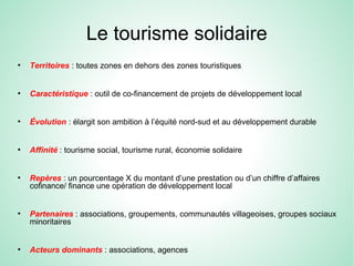Le tourisme solidaire
●
Territoires : toutes zones en dehors des zones touristiques
●
Caractéristique : outil de co-financement de projets de développement local
●
Évolution : élargit son ambition à l’équité nord-sud et au développement durable
●
Affinité : tourisme social, tourisme rural, économie solidaire
●
Repères : un pourcentage X du montant d’une prestation ou d’un chiffre d’affaires
cofinance/ finance une opération de développement local
●
Partenaires : associations, groupements, communautés villageoises, groupes sociaux
minoritaires
●
Acteurs dominants : associations, agences
 