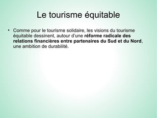 Le tourisme équitable
●
Comme pour le tourisme solidaire, les visions du tourisme
équitable dessinent, autour d’une réforme radicale des
relations financières entre partenaires du Sud et du Nord,
une ambition de durabilité.
 