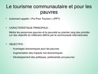 Le tourisme communautaire et pour les
pauvres
●
Autrement appelé « Pro Poor Tourism » (PPT)
●
CARACTERISTIQUE PRINCIPALE :
Mettre les personnes pauvres et la pauvreté au premier rang des priorités
(un des objectifs du millénaire définis par la communauté internationale)
●
OBJECTIFS :
− Avantages économiques pour les pauvres
− Augmentation des impacts non-économiques
− Développement des politiques, partenariats pro-pauvres
 