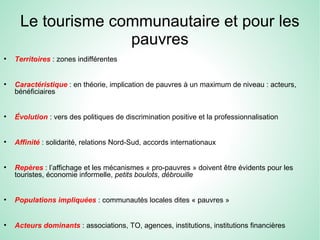 Le tourisme communautaire et pour les
pauvres
●
Territoires : zones indifférentes
●
Caractéristique : en théorie, implication de pauvres à un maximum de niveau : acteurs,
bénéficiaires
●
Évolution : vers des politiques de discrimination positive et la professionnalisation
●
Affinité : solidarité, relations Nord-Sud, accords internationaux
●
Repères : l’affichage et les mécanismes « pro-pauvres » doivent être évidents pour les
touristes, économie informelle, petits boulots, débrouille
●
Populations impliquées : communautés locales dites « pauvres »
●
Acteurs dominants : associations, TO, agences, institutions, institutions financières
 