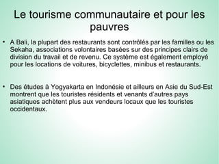 Le tourisme communautaire et pour les
pauvres
●
A Bali, la plupart des restaurants sont contrôlés par les familles ou les
Sekaha, associations volontaires basées sur des principes clairs de
division du travail et de revenu. Ce système est également employé
pour les locations de voitures, bicyclettes, minibus et restaurants.
●
Des études à Yogyakarta en Indonésie et ailleurs en Asie du Sud-Est
montrent que les touristes résidents et venants d’autres pays
asiatiques achètent plus aux vendeurs locaux que les touristes
occidentaux.
 