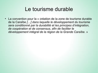 Le tourisme durable
●
La convention pour la « création de la zone de tourisme durable
de la Caraïbe […] dans laquelle le développement du tourisme
sera conditionné par la durabilité et les principes d’intégration,
de coopération et de consensus, afin de faciliter le
développement intégral de la région de la Grande Caraïbe. »
 