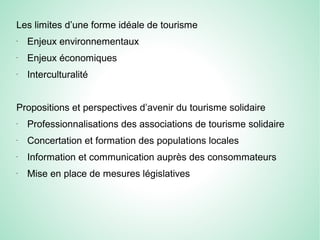 Les limites d’une forme idéale de tourisme
-
Enjeux environnementaux
-
Enjeux économiques
-
Interculturalité
Propositions et perspectives d’avenir du tourisme solidaire
-
Professionnalisations des associations de tourisme solidaire
-
Concertation et formation des populations locales
-
Information et communication auprès des consommateurs
-
Mise en place de mesures législatives
 