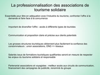 La professionnalisation des associations de
tourisme solidaire
Essentielle pour être en adéquation avec l’industrie du tourisme, confronter l’offre à la
demande et faire face à la concurrence
-
Important de diversifier l’offre : accès à différents types de touristes
-
Communication et proposition claire et précise aux clients potentiels
-
Les grosses structures touristiques obtiennent plus facilement la confiance des
consommateurs : union associations, ONG => réseaux
-
Salariés issus de formations touristiques qualifiantes seront en mesure de respecter
les enjeux du tourisme solidaire et responsable
-
Partenariat associations et voyagistes : meilleur accès aux circuits de communication,
financement des campagnes de publicité, renommé du groupe
 