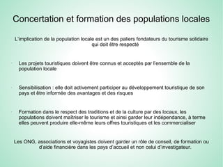 Concertation et formation des populations locales
L’implication de la population locale est un des paliers fondateurs du tourisme solidaire
qui doit être respecté
-
Les projets touristiques doivent être connus et acceptés par l’ensemble de la
population locale
-
Sensibilisation : elle doit activement participer au développement touristique de son
pays et être informée des avantages et des risques
-
Formation dans le respect des traditions et de la culture par des locaux, les
populations doivent maîtriser le tourisme et ainsi garder leur indépendance, à terme
elles peuvent produire elle-même leurs offres touristiques et les commercialiser
Les ONG, associations et voyagistes doivent garder un rôle de conseil, de formation ou
d’aide financière dans les pays d’accueil et non celui d’investigateur.
 