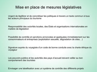 Mise en place de mesures législatives
-
Urgent de légiférer et de concrétiser les politiques à travers un texte commun à tous
les acteurs principaux du tourisme
-
Responsabilité des autorités locales, des Etats et organisations internationales en
matière de législation
-
Possibilité de contrôle et sanctions annoncées et appliquées immédiatement sur les
consommateurs et entreprises (exploitation sexuelle, dégradation de sites…)
-
Signature auprès du voyagiste d’un code de bonne conduite avec la charte éthique du
voyageur
-
Les pouvoirs publics et les autorités des pays d’accueil doivent veiller au bon
comportement des touristes
-
Envisager une labellisation avec un système de contrôle des différents projets
 