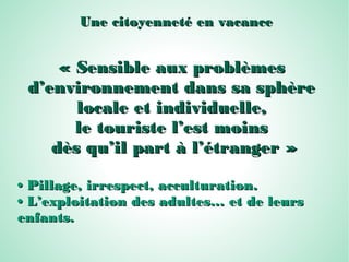 Une citoyenneté en vacanceUne citoyenneté en vacance
« Sensible aux problèmes« Sensible aux problèmes
d’environnement dans sa sphèred’environnement dans sa sphère
locale et individuelle,locale et individuelle,
le touriste l’est moinsle touriste l’est moins
dès qu’il part à l’étranger »dès qu’il part à l’étranger »
•• Pillage, irrespect, acculturation.Pillage, irrespect, acculturation.
•• L’exploitation des adultes… et de leursL’exploitation des adultes… et de leurs
enfants.enfants.
 