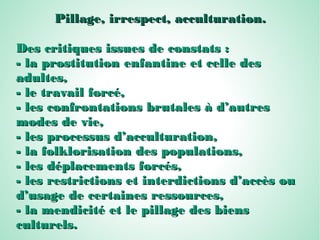 Pillage, irrespect, acculturation.Pillage, irrespect, acculturation.
Des critiques issues de constats :Des critiques issues de constats :
- la prostitution enfantine et celle des- la prostitution enfantine et celle des
adultes,adultes,
- le travail forcé,- le travail forcé,
- les confrontations brutales à d’autres- les confrontations brutales à d’autres
modes de vie,modes de vie,
- les processus d’acculturation,- les processus d’acculturation,
- la folklorisation des populations,- la folklorisation des populations,
- les déplacements forcés,- les déplacements forcés,
- les restrictions et interdictions d’accès ou- les restrictions et interdictions d’accès ou
d’usage de certaines ressources,d’usage de certaines ressources,
- la mendicité et le pillage des biens- la mendicité et le pillage des biens
culturels.culturels.
 