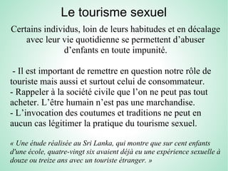 Le tourisme sexuel
Certains individus, loin de leurs habitudes et en décalage
avec leur vie quotidienne se permettent d’abuser
d’enfants en toute impunité.
- Il est important de remettre en question notre rôle de
touriste mais aussi et surtout celui de consommateur.
- Rappeler à la société civile que l’on ne peut pas tout
acheter. L’être humain n’est pas une marchandise.
- L’invocation des coutumes et traditions ne peut en
aucun cas légitimer la pratique du tourisme sexuel.
« Une étude réalisée au Sri Lanka, qui montre que sur cent enfants 
d'une école, quatre-vingt six avaient déjà eu une expérience sexuelle à 
douze ou treize ans avec un touriste étranger. »
 