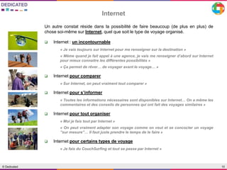 10© Dedicated
Internet
Un autre constat réside dans la possibilité de faire beaucoup (de plus en plus) de
chose soi-même sur Internet, quel que soit le type de voyage organisé.
 Internet : un incontournable
« Je vais toujours sur Internet pour me renseigner sur la destination »
« Même quand je fait appel à une agence, je vais me renseigner d’abord sur Internet
pour mieux connaitre les différentes possibilités »
« Ça permet de rêver… de voyager avant le voyage… »
 Internet pour comparer
« Sur Internet, on peut vraiment tout comparer »
 Internet pour s’informer
« Toutes les informations nécessaires sont disponibles sur Internet… On a même les
commentaires et des conseils de personnes qui ont fait des voyages similaires »
 Internet pour tout organiser
« Moi je fais tout par Internet »
« On peut vraiment adapter son voyage comme on veut et se concocter un voyage
’’sur mesure’’… Il faut juste prendre le temps de le faire »
 Internet pour certains types de voyage
« Je fais du CouchSurfing et tout se passe par Internet »
 