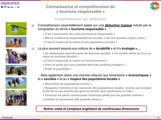 17© Dedicated
Compréhension par déduction
Connaissance et compréhension du
« tourisme responsable »
 Compréhension essentiellement basée sur une déduction logique induite par la
composition du terme « tourisme responsable »
« C’est l’association des mots tourisme et responsable »
« Met en évidence la responsabilité du touriste, c’est une question de bon sens »
« C’est le respect de la nature et des populations locales »
 Le plus souvent associé aux notions de « durabilité » et d’« écologie »…
« On entend plus souvent parler de tourisme durable, il me semble même qu’il y a un
salon du tourisme durable »
« C’est le respect de la nature et l’environnement »
« Avec un guide qui nous emmène dans des endroits protégés »
« Eviter le gaspillage »
…Mais également (dans une moindre mesure) aux dimensions « économiques »
et « sociales » et au « respect des populations locales »
« Rencontrer les populations locales »
« Respecter l’intimité et les coutumes des populations locales, comme par exemple
le fait de ne pas prendre des gens en photos sans permission en Inde »
« Favoriser les petits commerçants artisanaux plutôt que les grandes chaines »
« Acheter et consommer des produits locaux »
Notion vaste et complexe englobant de nombreuses dimensions
 