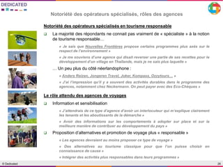 26© Dedicated
Notoriété des opérateurs spécialisés, rôles des agences
Notoriété des opérateurs spécialisés en tourisme responsable
 La majorité des répondants ne connait pas vraiment de « spécialiste » à la notion
de tourisme responsable…
« Je sais que Nouvelles Frontières propose certains programmes plus axés sur le
respect de l’environnement »
« Je me souviens d’une agence qui disait reverser une partie de ses recettes pour le
développement d’un village en Thaïlande, mais je ne sais plus laquelle »
… Un peu plus du côté néerlandophone :
« Anders Reizen, Jongeren Travel, Joker, Kompass, Ozzytours… »
« J’ai l’impression qu’il y a souvent des activités durables dans le programme des
agences, notamment chez Neckermann. On peut payer avec des Eco-Chèques »
Le rôle attendu des agences de voyages
 Information et sensibilisation
« J’attendrais de ce type d’agence d’avoir un interlocuteur qui m’explique clairement
les tenants et les aboutissants de la démarche »
« Avoir des informations sur les comportements à adopter sur place et sur la
meilleure manière de contribuer au développement du pays »
 Proposition d’alternatives et promotion de voyage plus « responsable »
« Les agences devraient au moins proposer ce type de voyage »
« Des alternatives au tourisme classique pour que l’on puisse choisir en
connaissance de cause »
« Intégrer des activités plus responsables dans leurs programmes »
 