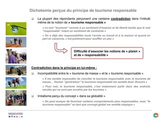  La plupart des répondants perçoivent une certaine contradiction dans l’intitulé
même de la notion de « tourisme responsable »
« Le mot ’’tourisme’’ renvoie à un sentiment d’évasion et de liberté tandis que le mot
’’responsable’’ induit un sentiment de contrainte »
« On a déjà des responsabilités toute l’année au travail et à la maison et quand on
part en vacances, c’est justement pour souffler un peu »
Contradiction dans le principe en lui-même :
 Incompatibilité entre le « tourisme de masse » et le « tourisme responsable »
« Il me semble impossible de concilier le tourisme responsable avec le tourisme de
masse… Vouloir ’’généraliser’’ le tourisme responsable me semble donc illusoire »
« Pour moi, le tourisme responsable, c’est notamment partir dans des endroits
reculés qui ne sont pas envahis par les touristes »
 Irréalisme perçu du concept « dans sa globalité »
« On peut essayer de favoriser certains comportements plus responsables, mais ’’le
tourisme responsable’’ en tant que concept global me semble utopique »
Difficulté d’associer les notions de « plaisir »
et de « responsabilité »
Dichotomie perçue du principe de tourisme responsable
 