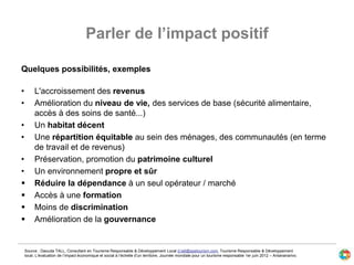 Parler de l’impact positif
Quelques possibilités, exemples
• L'accroissement des revenus
• Amélioration du niveau de vie, des services de base (sécurité alimentaire,
accès à des soins de santé...)
• Un habitat décent
• Une répartition équitable au sein des ménages, des communautés (en terme
de travail et de revenus)
• Préservation, promotion du patrimoine culturel
• Un environnement propre et sûr
 Réduire la dépendance à un seul opérateur / marché
 Accès à une formation
 Moins de discrimination
 Amélioration de la gouvernance
Source : Daouda TALL, Consultant en Tourisme Responsable & Développement Local d.tall@spetourism.com, Tourisme Responsable & Développement
local. L’évaluation de l’impact économique et social à l’échelle d’un territoire, Journée mondiale pour un tourisme responsable 1er juin 2012 – Antananarivo.
 