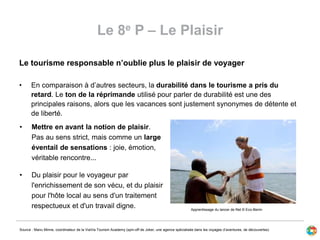 Le 8e P – Le Plaisir
Le tourisme responsable n’oublie plus le plaisir de voyager
• En comparaison à d’autres secteurs, la durabilité dans le tourisme a pris du
retard. Le ton de la réprimande utilisé pour parler de durabilité est une des
principales raisons, alors que les vacances sont justement synonymes de détente et
de liberté.
Source : Manu Minne, coordinateur de la ViaVia Tourism Academy (spin-off de Joker, une agence spécialisée dans les voyages d’aventures, de découvertes)
• Mettre en avant la notion de plaisir.
Pas au sens strict, mais comme un large
éventail de sensations : joie, émotion,
véritable rencontre...
• Du plaisir pour le voyageur par
l'enrichissement de son vécu, et du plaisir
pour l'hôte local au sens d'un traitement
respectueux et d'un travail digne. Apprentissage du lancer de filet © Eco-Benin
 